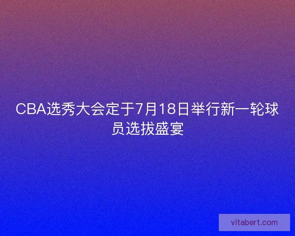 CBA选秀大会定于7月18日举行新一轮球员选拔盛宴