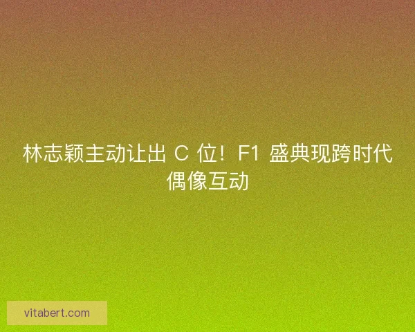 林志颖主动让出 C 位！F1 盛典现跨时代偶像互动