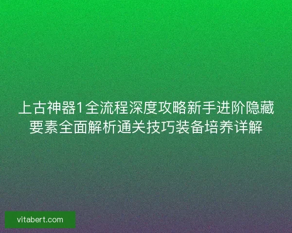 上古神器1全流程深度攻略新手进阶隐藏要素全面解析通关技巧装备培养详解
