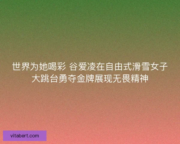 世界为她喝彩 谷爱凌在自由式滑雪女子大跳台勇夺金牌展现无畏精神