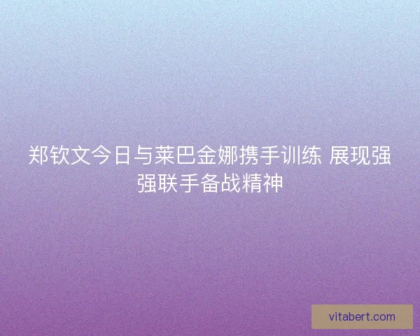 郑钦文今日与莱巴金娜携手训练 展现强强联手备战精神 郑钦文今日与莱巴金娜携手训练 展现强强联手备战精神