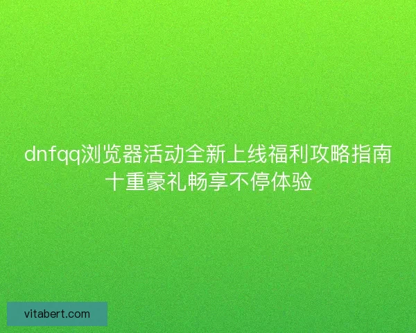 dnfqq浏览器活动全新上线福利攻略指南十重豪礼畅享不停体验