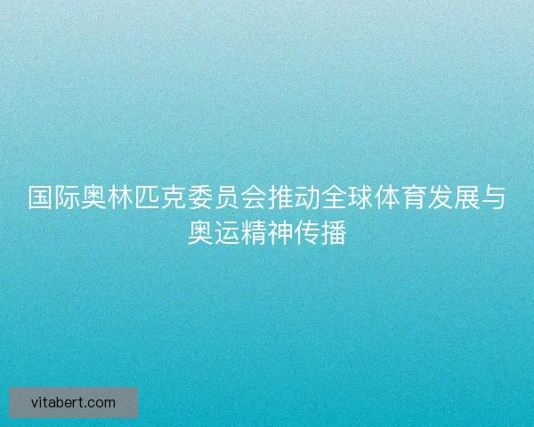 国际奥林匹克委员会推动全球体育发展与奥运精神传播