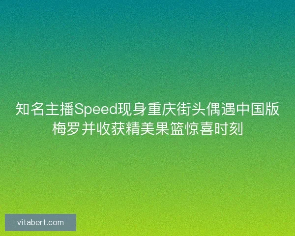 知名主播Speed现身重庆街头偶遇中国版梅罗并收获精美果篮惊喜时刻