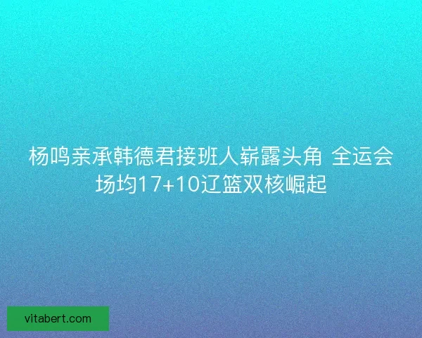 杨鸣亲承韩德君接班人崭露头角 全运会场均17+10辽篮双核崛起