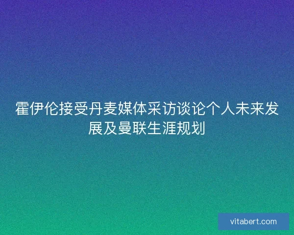 霍伊伦接受丹麦媒体采访谈论个人未来发展及曼联生涯规划