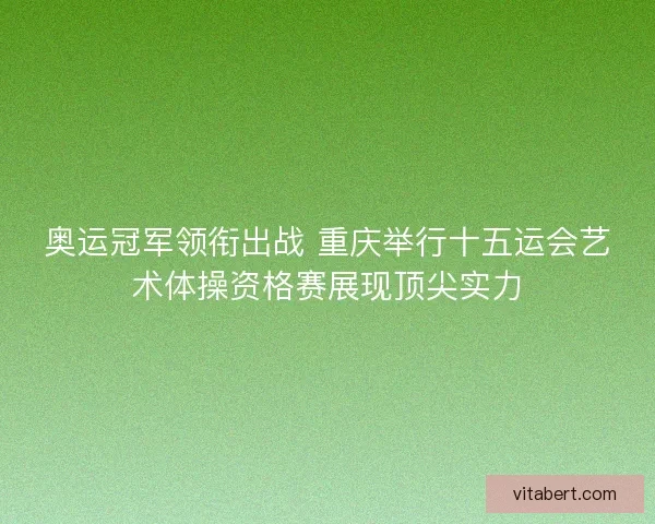奥运冠军领衔出战 重庆举行十五运会艺术体操资格赛展现顶尖实力