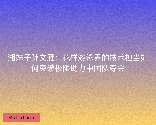 湘妹子孙文雁:花样游泳界的技术担当如何突破极限助力中国队夺金 湘妹子孙文雁:花样游泳界的技术担当如何突破极限助力中国队夺金