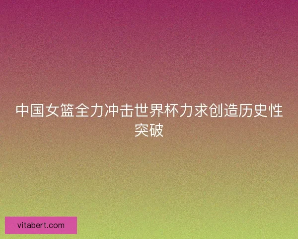 中国女篮全力冲击世界杯力求创造历史性突破
