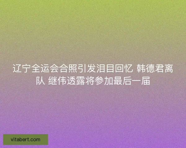 辽宁全运会合照引发泪目回忆 韩德君离队 继伟透露将参加最后一届