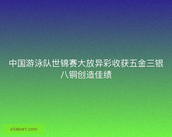 中国游泳队世锦赛大放异彩收获五金三银八铜创造佳绩