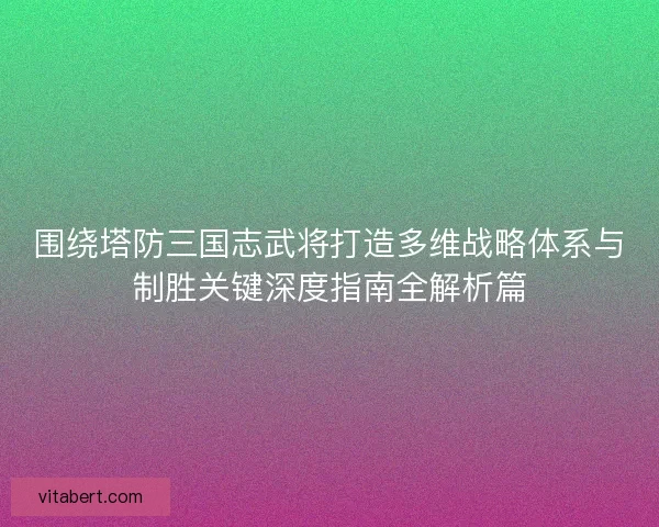 围绕塔防三国志武将打造多维战略体系与制胜关键深度指南全解析篇