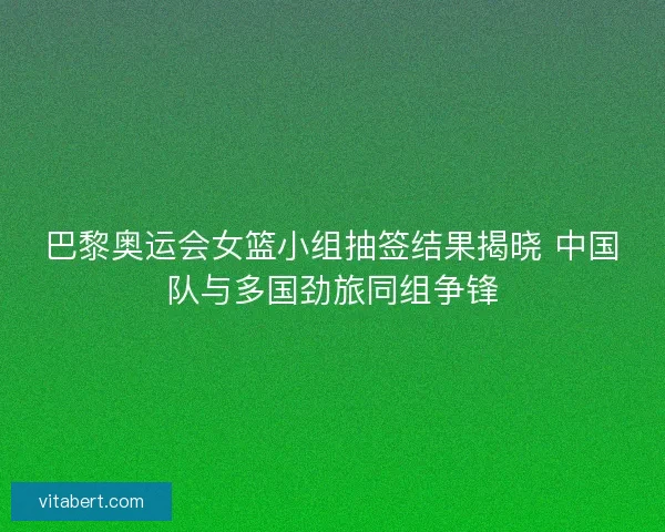 巴黎奥运会女篮小组抽签结果揭晓 中国队与多国劲旅同组争锋