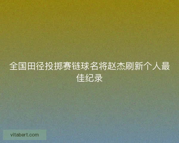 全国田径投掷赛链球名将赵杰刷新个人最佳纪录