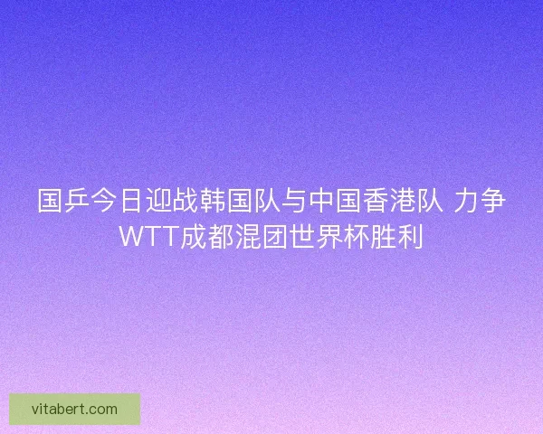 国乒今日迎战韩国队与中国香港队 力争WTT成都混团世界杯胜利