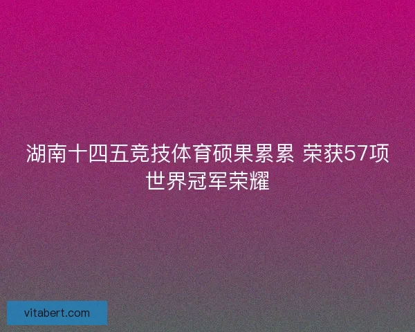 湖南十四五竞技体育硕果累累 荣获57项世界冠军荣耀