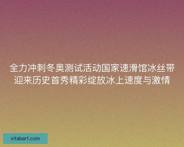 全力冲刺冬奥测试活动国家速滑馆冰丝带迎来历史首秀精彩绽放冰上速度与激情