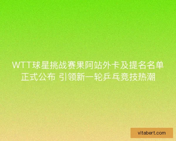 WTT球星挑战赛果阿站外卡及提名名单正式公布 引领新一轮乒乓竞技热潮