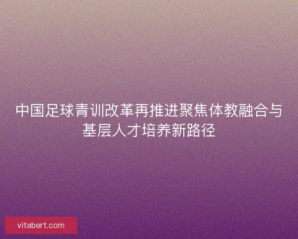 中国足球青训改革再推进聚焦体教融合与基层人才培养新路径