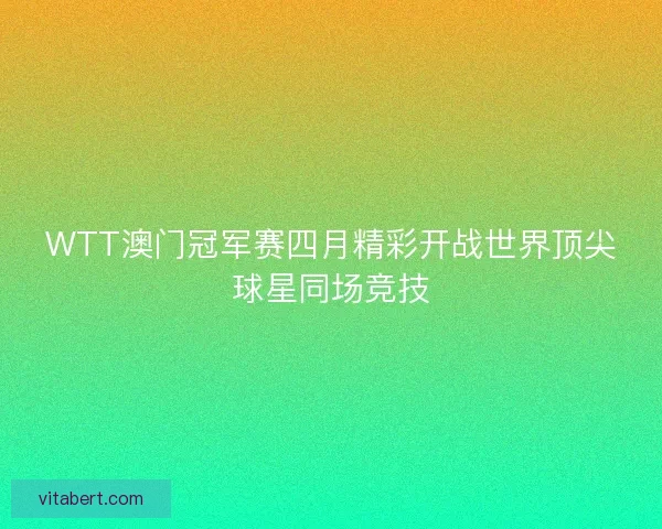 WTT澳门冠军赛四月精彩开战世界顶尖球星同场竞技