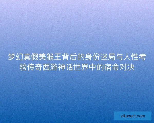 梦幻真假美猴王背后的身份迷局与人性考验传奇西游神话世界中的宿命对决