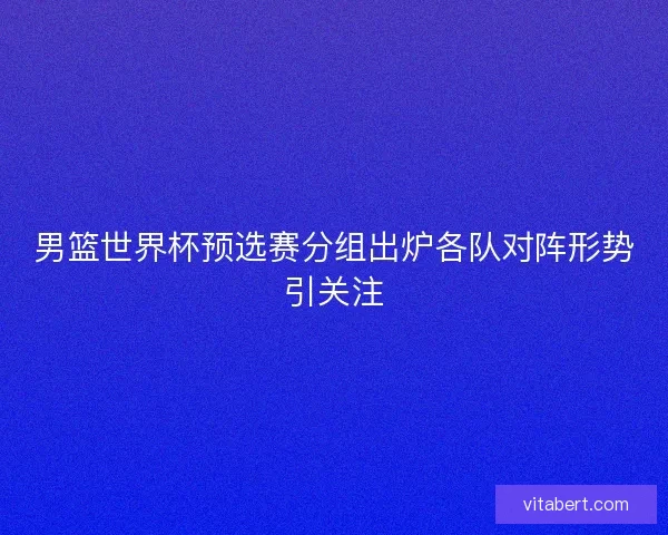 男篮世界杯预选赛分组出炉各队对阵形势引关注